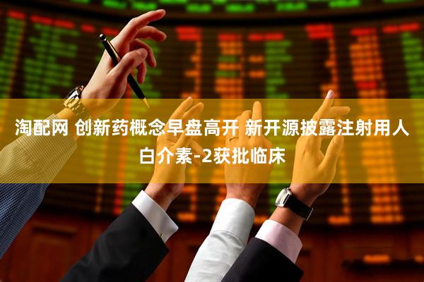 淘配网 创新药概念早盘高开 新开源披露注射用人白介素-2获批临床