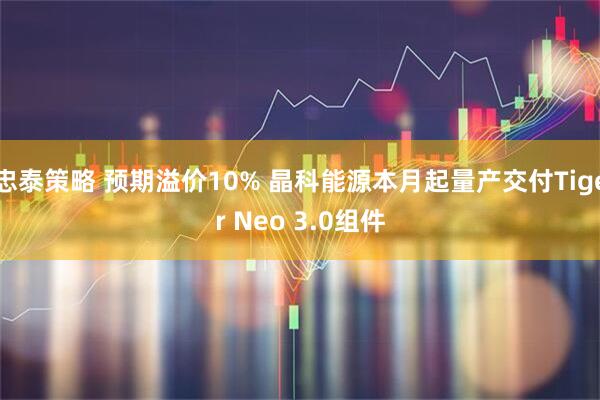 忠泰策略 预期溢价10% 晶科能源本月起量产交付Tiger Neo 3.0组件