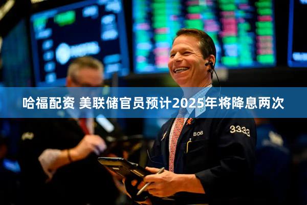 哈福配资 美联储官员预计2025年将降息两次