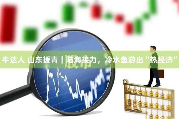 牛达人 山东援青｜陆海接力，冷水鱼游出“热经济”