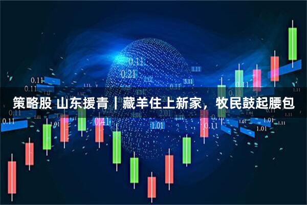 策略股 山东援青｜藏羊住上新家，牧民鼓起腰包