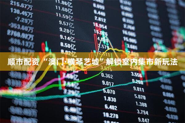 顺市配资 “澳门·横琴艺墟”解锁室内集市新玩法