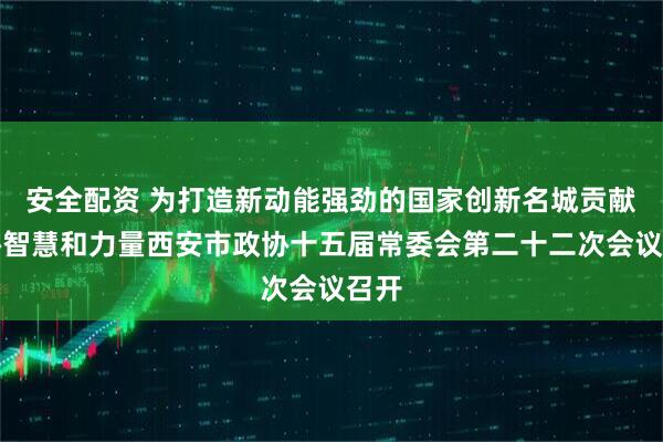 安全配资 为打造新动能强劲的国家创新名城贡献政协智慧和力量西安市政协十五届常委会第二十二次会议召开