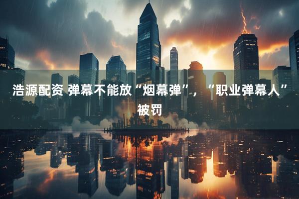 浩源配资 弹幕不能放“烟幕弹”，“职业弹幕人”被罚