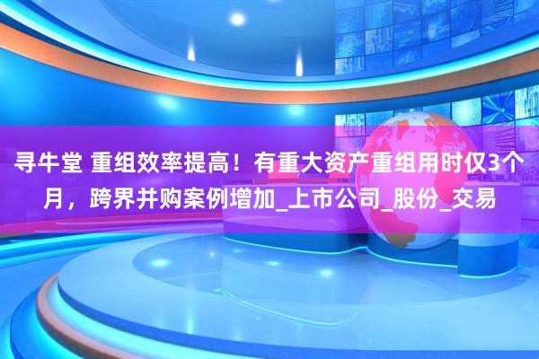 寻牛堂 重组效率提高！有重大资产重组用时仅3个月，跨界并购案例增加_上市公司_股份_交易