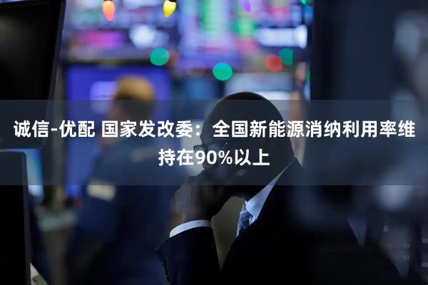 诚信-优配 国家发改委：全国新能源消纳利用率维持在90%以上