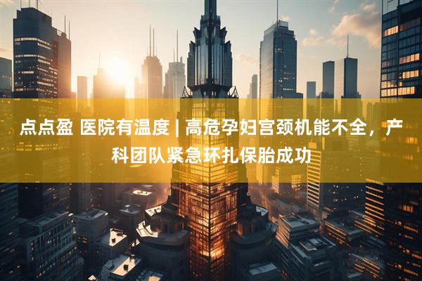 点点盈 医院有温度 | 高危孕妇宫颈机能不全，产科团队紧急环扎保胎成功