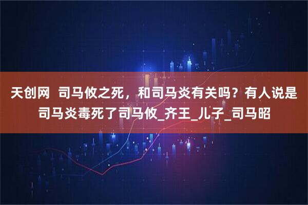 天创网  司马攸之死，和司马炎有关吗？有人说是司马炎毒死了司马攸_齐王_儿子_司马昭