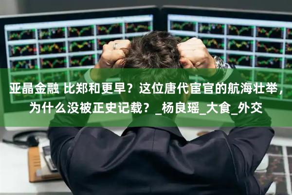 亚晶金融 比郑和更早？这位唐代宦官的航海壮举，为什么没被正史记载？_杨良瑶_大食_外交