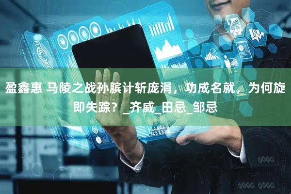 盈鑫惠 马陵之战孙膑计斩庞涓，功成名就，为何旋即失踪？_齐威_田忌_邹忌