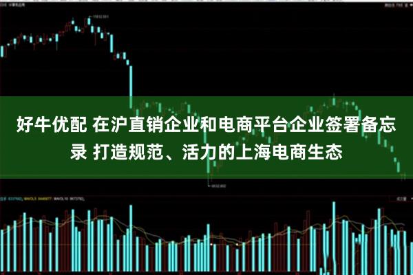 好牛优配 在沪直销企业和电商平台企业签署备忘录 打造规范、活力的上海电商生态
