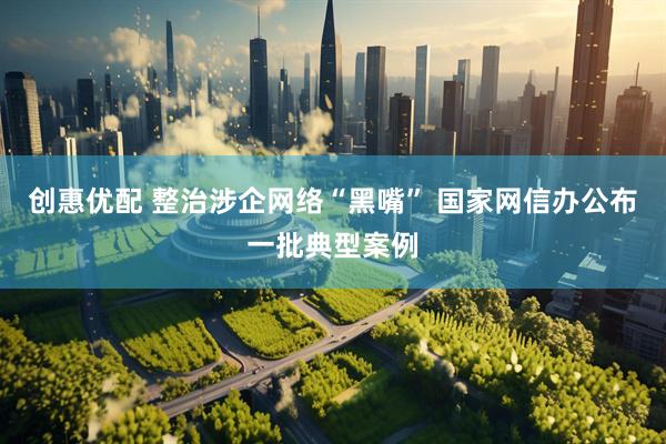 创惠优配 整治涉企网络“黑嘴” 国家网信办公布一批典型案例