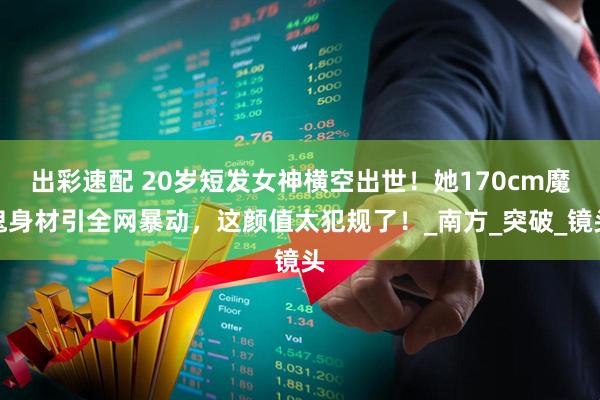 出彩速配 20岁短发女神横空出世！她170cm魔鬼身材引全网暴动，这颜值太犯规了！_南方_突破_镜头