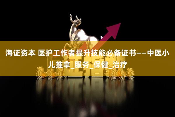海证资本 医护工作者提升技能必备证书——中医小儿推拿_服务_保健_治疗