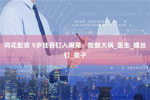 同花配资 9岁娃吞钉入阑尾，险酿大祸_医生_螺丝钉_孩子