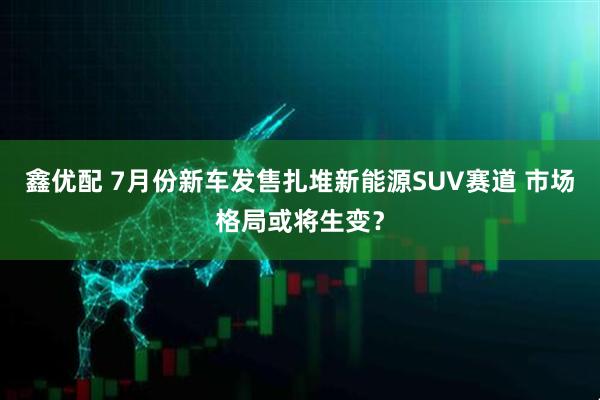 鑫优配 7月份新车发售扎堆新能源SUV赛道 市场格局或将生变？