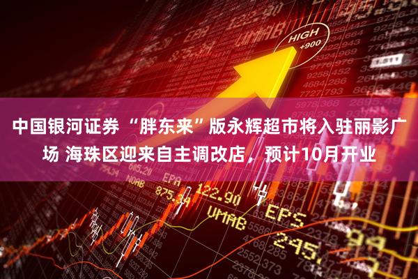 中国银河证券 “胖东来”版永辉超市将入驻丽影广场 海珠区迎来自主调改店，预计10月开业