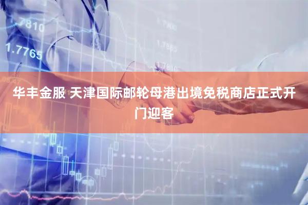 华丰金服 天津国际邮轮母港出境免税商店正式开门迎客