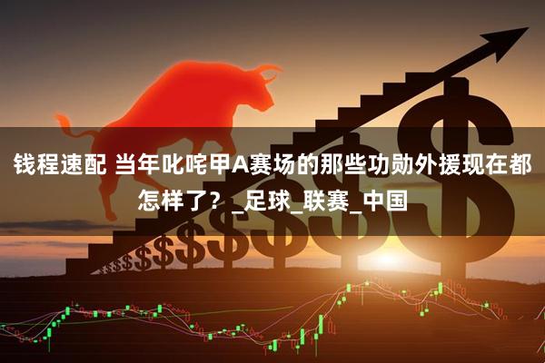 钱程速配 当年叱咤甲A赛场的那些功勋外援现在都怎样了？_足球_联赛_中国