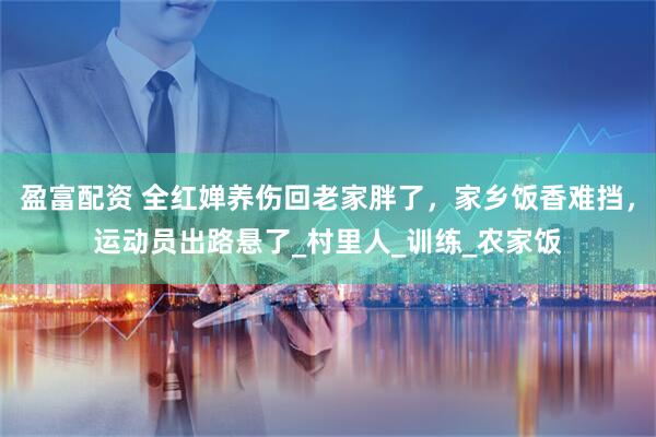 盈富配资 全红婵养伤回老家胖了，家乡饭香难挡，运动员出路悬了_村里人_训练_农家饭