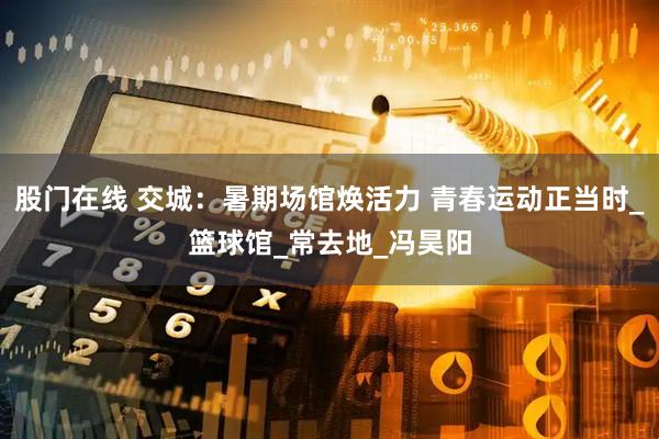 股门在线 交城：暑期场馆焕活力 青春运动正当时_篮球馆_常去地_冯昊阳