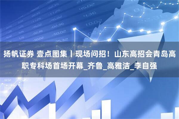 扬帆证券 壹点图集丨现场问招！山东高招会青岛高职专科场首场开幕_齐鲁_高雅洁_李自强