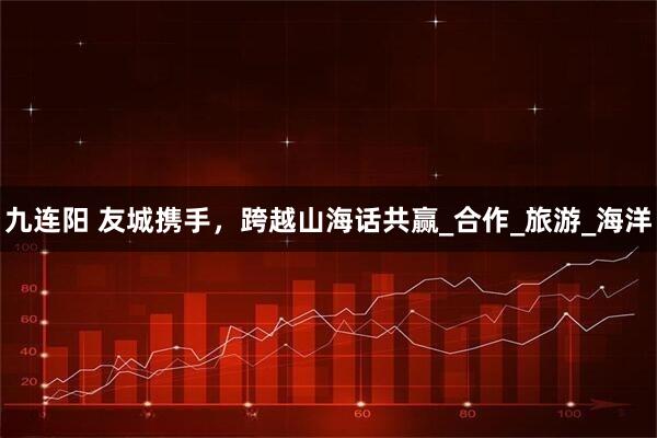 九连阳 友城携手，跨越山海话共赢_合作_旅游_海洋