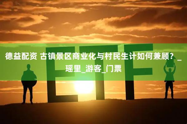德益配资 古镇景区商业化与村民生计如何兼顾？_瑶里_游客_门票