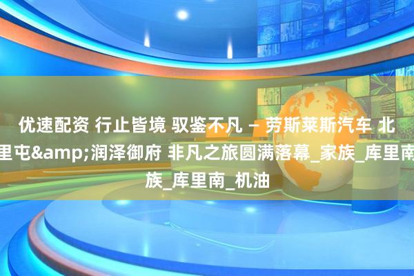 优速配资 行止皆境 驭鉴不凡 — 劳斯莱斯汽车 北京·三里屯&润泽御府 非凡之旅圆满落幕_家族_库里南_机油
