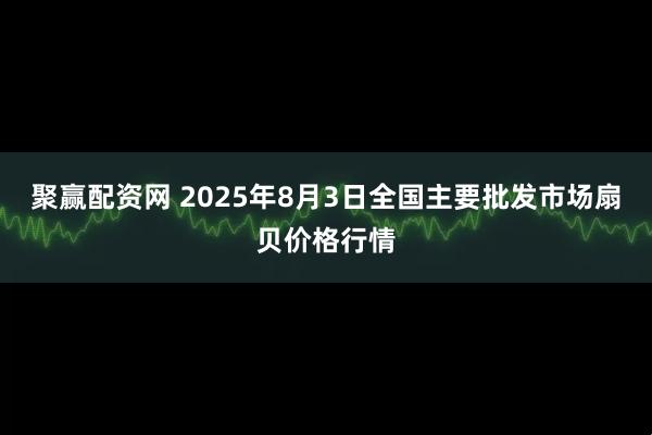 聚赢配资网 2025年8月3日全国主要批发市场扇贝价格行情