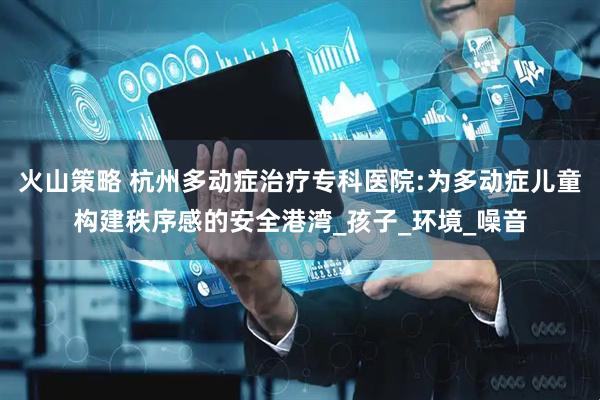 火山策略 杭州多动症治疗专科医院:为多动症儿童构建秩序感的安全港湾_孩子_环境_噪音