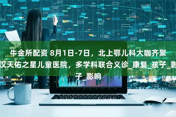 牛金所配资 8月1日-7日，北上鄂儿科大咖齐聚武汉天佑之星儿童医院，多学科联合义诊_康复_孩子_影响