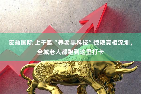 宏盈国际 上千款“养老黑科技”惊艳亮相深圳，全城老人都跑到这里打卡