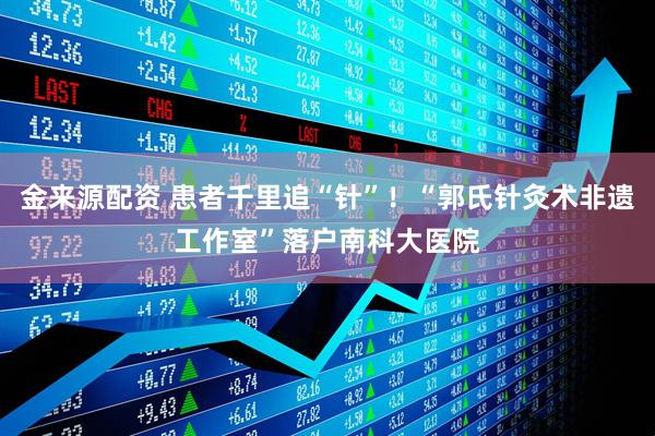 金来源配资 患者千里追“针”！“郭氏针灸术非遗工作室”落户南科大医院