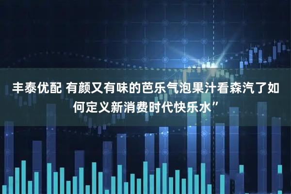 丰泰优配 有颜又有味的芭乐气泡果汁看森汽了如何定义新消费时代快乐水”