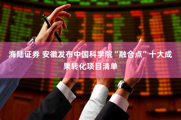 海陆证券 安徽发布中国科学院“融合点”十大成果转化项目清单