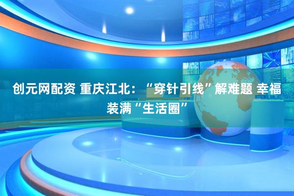 创元网配资 重庆江北：“穿针引线”解难题 幸福装满“生活圈”