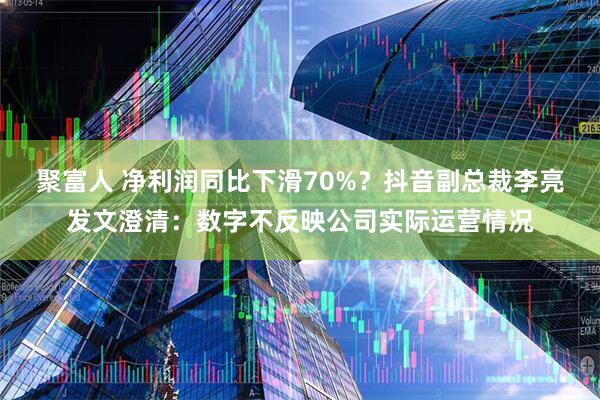 聚富人 净利润同比下滑70%？抖音副总裁李亮发文澄清：数字不反映公司实际运营情况