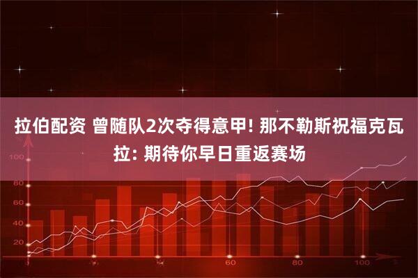 拉伯配资 曾随队2次夺得意甲! 那不勒斯祝福克瓦拉: 期待你早日重返赛场
